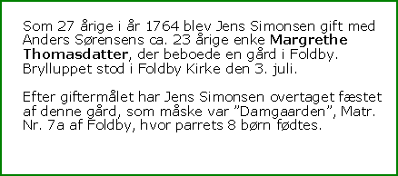 Tekstboks: Som 27 årige i år 1764 blev Jens Simonsen gift med Anders Sørensens ca. 23 årige enke Margrethe Thomasdatter, der beboede en gård i Foldby. Brylluppet stod i Foldby Kirke den 3. juli.Efter giftermålet har Jens Simonsen overtaget fæstet af denne gård, som måske var ”Damgaarden”, Matr. Nr. 7a af Foldby, hvor parrets 8 børn fødtes.
